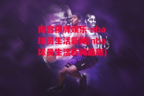 南宫棋牌娱乐-nba球员生活新闻(nba球员生活新闻最新)